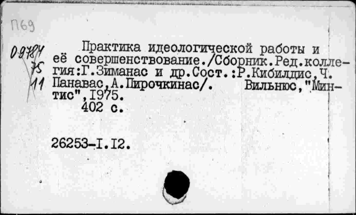 ﻿ад ■	I
Практика идеологической работы и её совершенствование./Сборник.Ред.колле-гия:Г.Зиманас и др.Сорт.;Р.Кибилдис,Ч. Панавас.А.Пирочкинас/. Вильнюс,"Мин-тис",1975.
402 с.
26253-1.12.